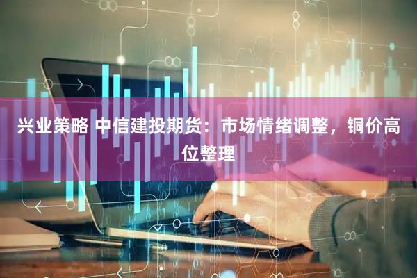 兴业策略 中信建投期货：市场情绪调整，铜价高位整理