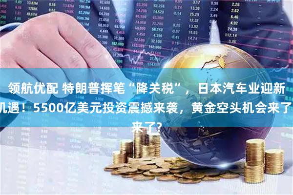 领航优配 特朗普挥笔“降关税”，日本汽车业迎新机遇！5500亿美元投资震撼来袭，黄金空头机会来了?