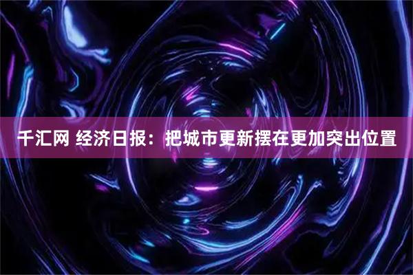 千汇网 经济日报：把城市更新摆在更加突出位置