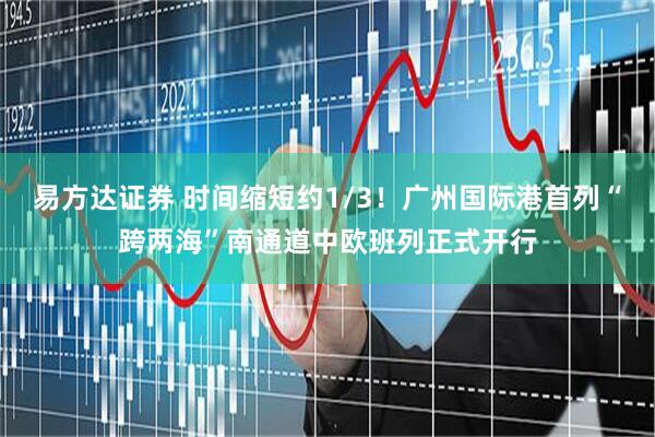 易方达证券 时间缩短约1/3！广州国际港首列“跨两海”南通道中欧班列正式开行