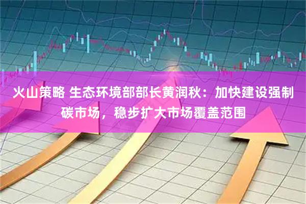 火山策略 生态环境部部长黄润秋：加快建设强制碳市场，稳步扩大市场覆盖范围