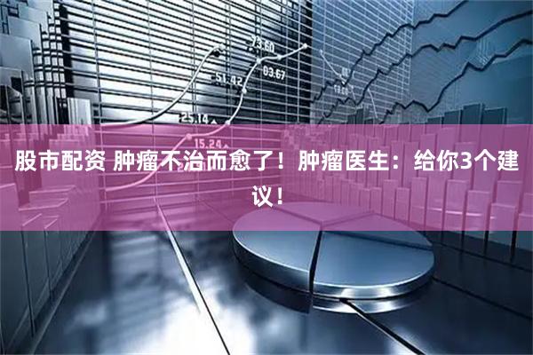 股市配资 肿瘤不治而愈了！肿瘤医生：给你3个建议！