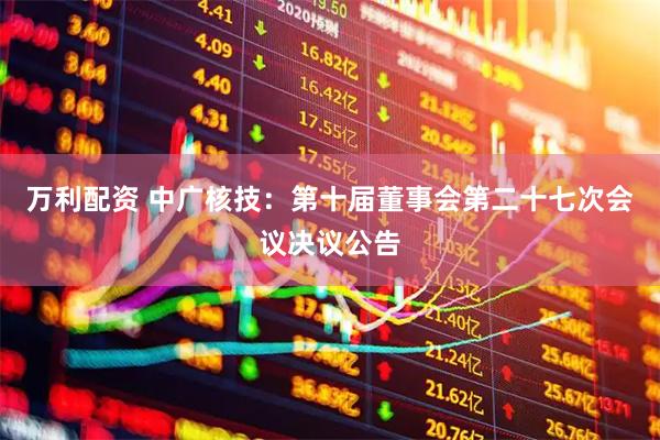 万利配资 中广核技：第十届董事会第二十七次会议决议公告