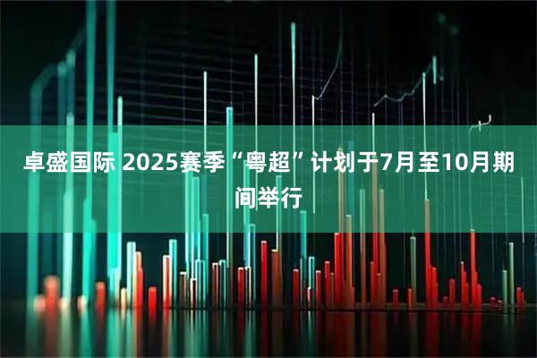 卓盛国际 2025赛季“粤超”计划于7月至10月期间举行