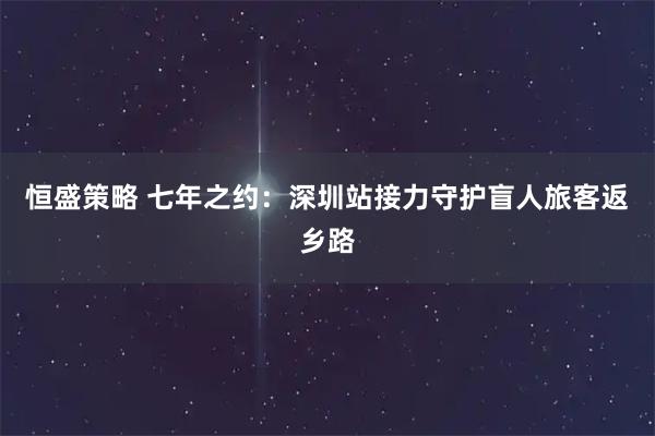 恒盛策略 七年之约：深圳站接力守护盲人旅客返乡路