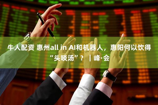 牛人配资 惠州all in AI和机器人，惠阳何以饮得“头啖汤”？｜峰·会