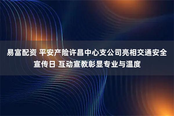易富配资 平安产险许昌中心支公司亮相交通安全宣传日 互动宣教彰显专业与温度