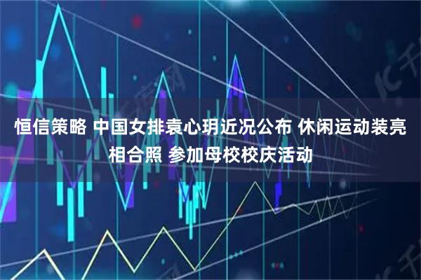恒信策略 中国女排袁心玥近况公布 休闲运动装亮相合照 参加母校校庆活动