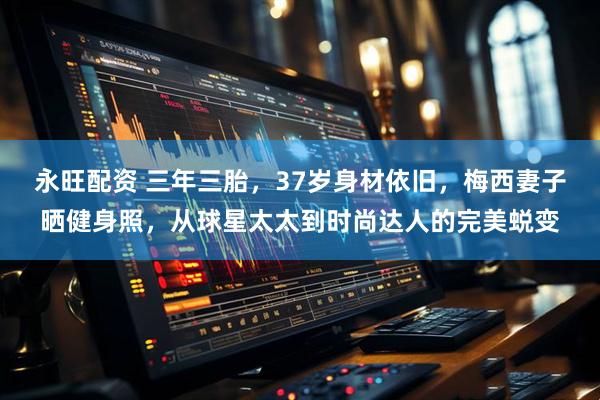 永旺配资 三年三胎，37岁身材依旧，梅西妻子晒健身照，从球星太太到时尚达人的完美蜕变