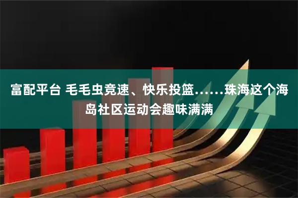 富配平台 毛毛虫竞速、快乐投篮……珠海这个海岛社区运动会趣味满满