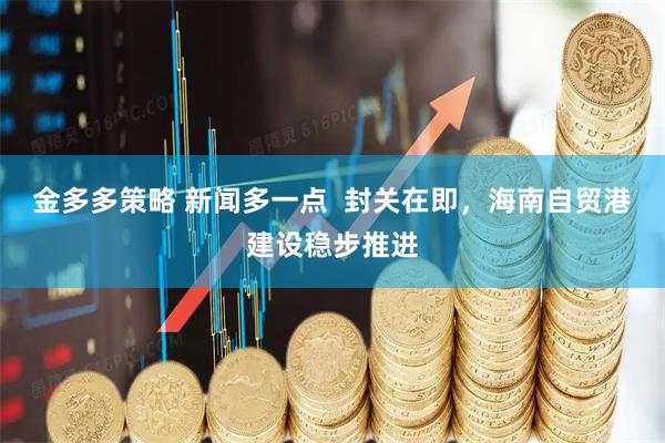 金多多策略 新闻多一点  封关在即，海南自贸港建设稳步推进