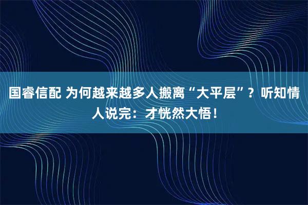 国睿信配 为何越来越多人搬离“大平层”？听知情人说完：才恍然大悟！