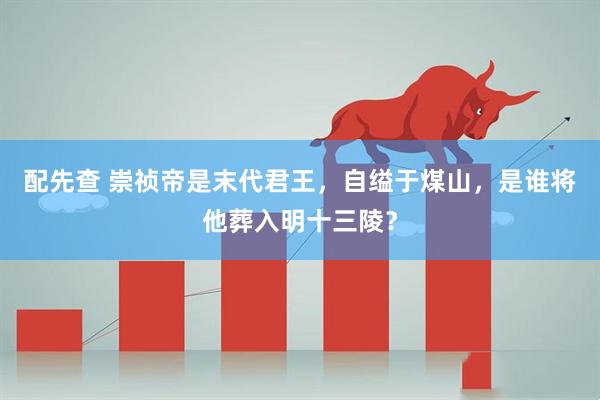 配先查 崇祯帝是末代君王，自缢于煤山，是谁将他葬入明十三陵？
