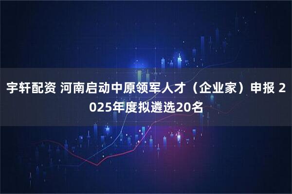 宇轩配资 河南启动中原领军人才（企业家）申报 2025年度拟遴选20名