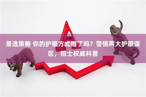 景逸策略 你的护眼方式错了吗？警惕两大护眼误区，院士权威科普