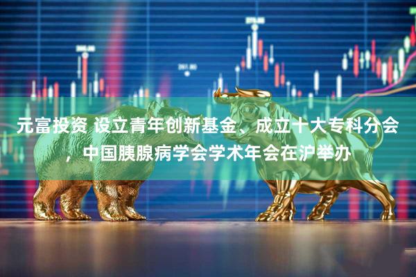 元富投资 设立青年创新基金、成立十大专科分会，中国胰腺病学会学术年会在沪举办